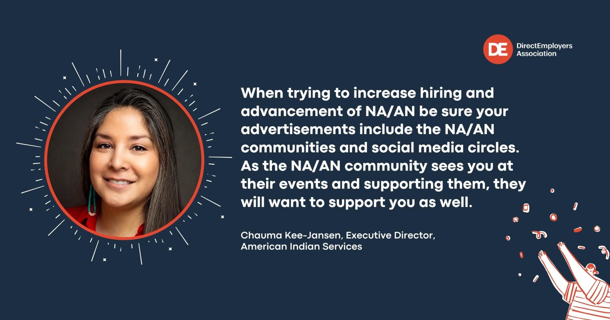 Top right: Direct Employers Association with logo to the left that is white capital letters DE inside a red circle; On Left red outlined circle with smiling Native American woman,  Chauma Kee-Jansen, Executive Director, American Indian Services and her quote on right in white text with navy blue background "When trying to increase hiring and advancement of NA/AN be sure your advertisements include NA/AN communities and social media circles. As the NA/AN community sees you at their events and supporting them, they will want to support you as well." Bottom right white/red clip art figure in striped shirt throwing confetti into the air. 